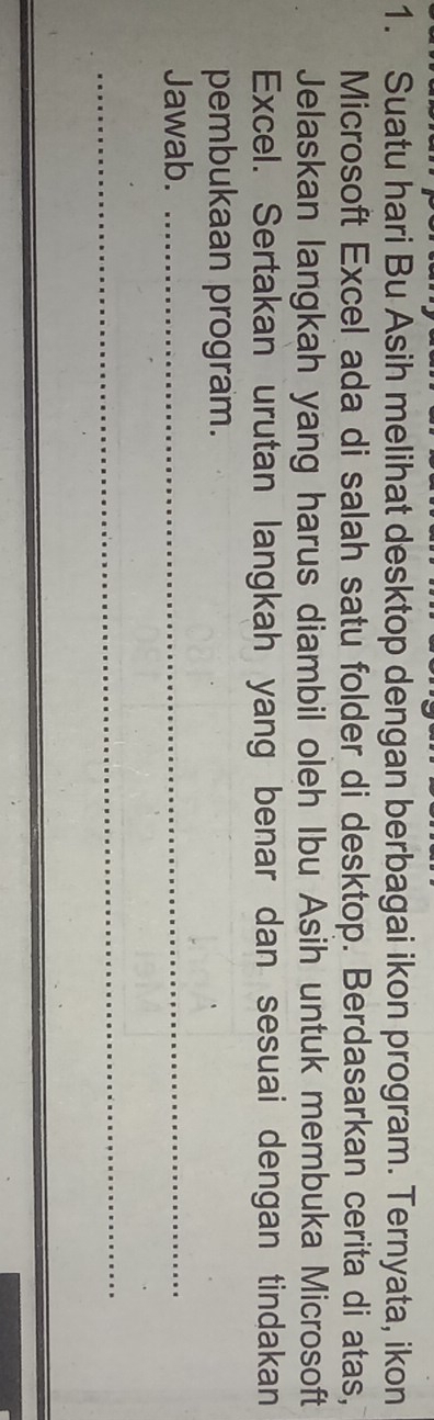 Suatu hari Bu Asih melihat desktop dengan berbagai ikon program. Ternyata, ikon 
Microsoft Excel ada di salah satu folder di desktop. Berdasarkan cerita di atas, 
Jelaskan langkah yang harus diambil oleh Ibu Asih untuk membuka Microsoft 
Excel. Sertakan urutan langkah yang benar dan sesuai dengan tindakan 
pembukaan program. 
Jawab._ 
_
