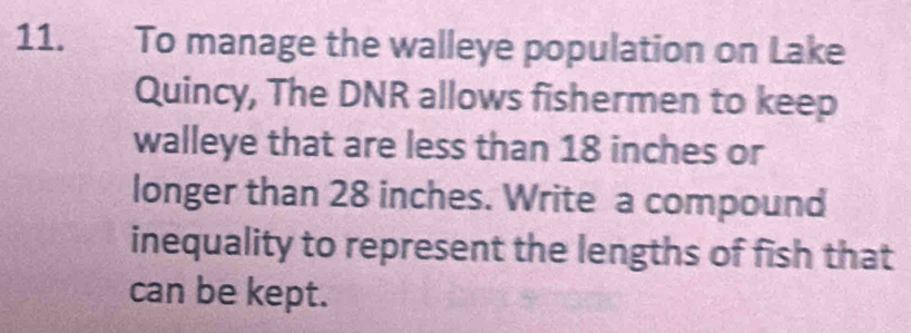 To manage the walleye population on Lake 
Quincy, The DNR allows fishermen to keep 
walleye that are less than 18 inches or 
longer than 28 inches. Write a compound 
inequality to represent the lengths of fish that 
can be kept.