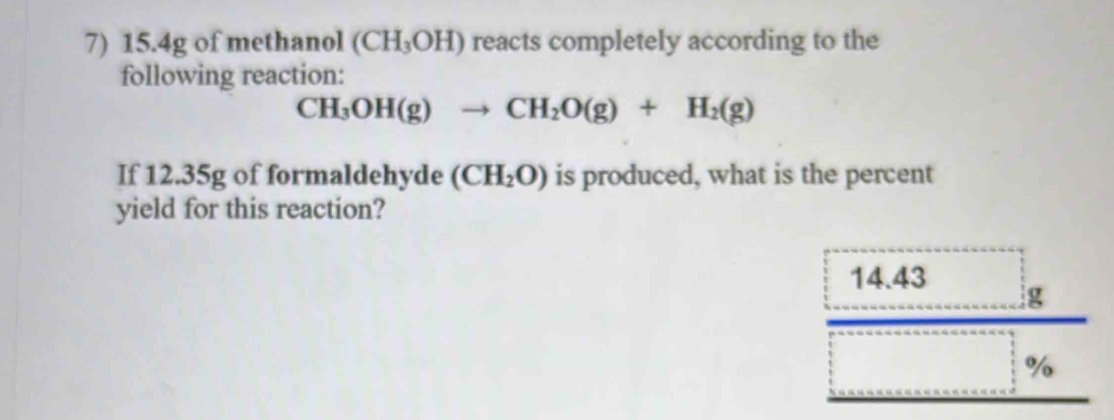 15.4g of methanol (CH_3OH) reacts completely according to the 
following reaction:
CH_3OH(g)to CH_2O(g)+H_2(g)
If 12.35g of formaldehyde (CH_2O) is produced, what is the percent 
yield for this reaction?
14.43 g
%