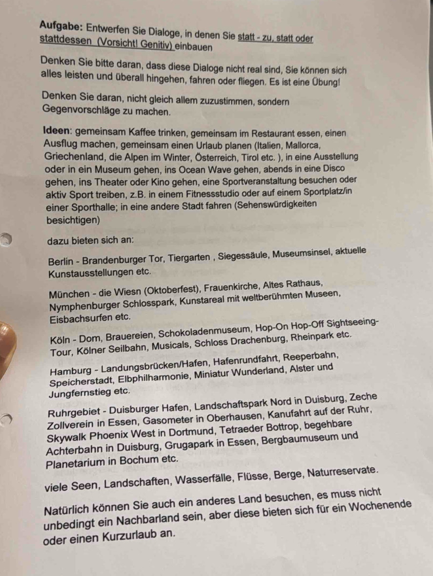 Aufgabe: Entwerfen Sie Dialoge, in denen Sie statt - zu, statt oder
stattdessen (Vorsicht! Genitiv) einbauen
Denken Sie bitte daran, dass diese Dialoge nicht real sind, Sie können sich
alles leisten und überall hingehen, fahren oder fliegen. Es ist eine Übung!
Denken Sie daran, nicht gleich allem zuzustimmen, sondern
Gegenvorschläge zu machen.
Ideen: gemeinsam Kaffee trinken, gemeinsam im Restaurant essen, einen
Ausflug machen, gemeinsam einen Urlaub planen (Italien, Mallorca,
Griechenland, die Alpen im Winter, Österreich, Tirol etc. ), in eine Ausstellung
oder in ein Museum gehen, ins Ocean Wave gehen, abends in eine Disco
gehen, ins Theater oder Kino gehen, eine Sportveranstaltung besuchen oder
aktiv Sport treiben, z.B. in einem Fitnessstudio oder auf einem Sportplatz/in
einer Sporthalle; in eine andere Stadt fahren (Sehenswürdigkeiten
besichtigen)
dazu bieten sich an:
Berlin - Brandenburger Tor, Tiergarten , Siegessäule, Museumsinsel, aktuelle
Kunstausstellungen etc.
München - die Wiesn (Oktoberfest), Frauenkirche, Altes Rathaus,
Nymphenburger Schlosspark, Kunstareal mit weltberühmten Museen,
Eisbachsurfen etc.
Köln - Dom, Brauereien, Schokoladenmuseum, Hop-On Hop-Off Sightseeing-
Tour, Kölner Seilbahn, Musicals, Schloss Drachenburg, Rheinpark etc.
Hamburg - Landungsbrücken/Hafen, Hafenrundfahrt, Reeperbahn,
Speicherstadt, Elbphilharmonie, Miniatur Wunderland, Alster und
Jungfernstieg etc.
Ruhrgebiet - Duisburger Hafen, Landschaftspark Nord in Duisburg, Zeche
Zollverein in Essen, Gasometer in Oberhausen, Kanufahrt auf der Ruhr,
Skywalk Phoenix West in Dortmund, Tetraeder Bottrop, begehbare
Achterbahn in Duisburg, Grugapark in Essen, Bergbaumuseum und
Planetarium in Bochum etc.
viele Seen, Landschaften, Wasserfälle, Flüsse, Berge, Naturreservate.
Natürlich können Sie auch ein anderes Land besuchen, es muss nicht
unbedingt ein Nachbarland sein, aber diese bieten sich für ein Wochenende
oder einen Kurzurlaub an.