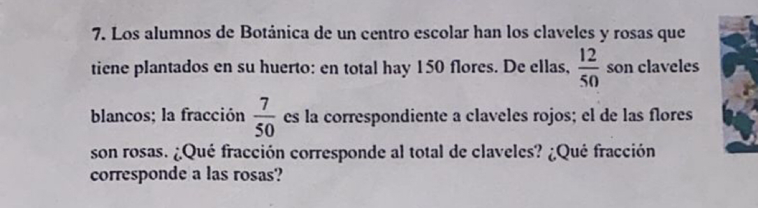 Los alumnos de Botánica de un centro escolar han los claveles y rosas que 
tiene plantados en su huerto: en total hay 150 flores. De ellas,  12/50  son claveles 
blancos; la fracción  7/50  es la correspondiente a claveles rojos; el de las flores 
son rosas. ¿Qué fracción corresponde al total de claveles? ¿Qué fracción 
corresponde a las rosas?