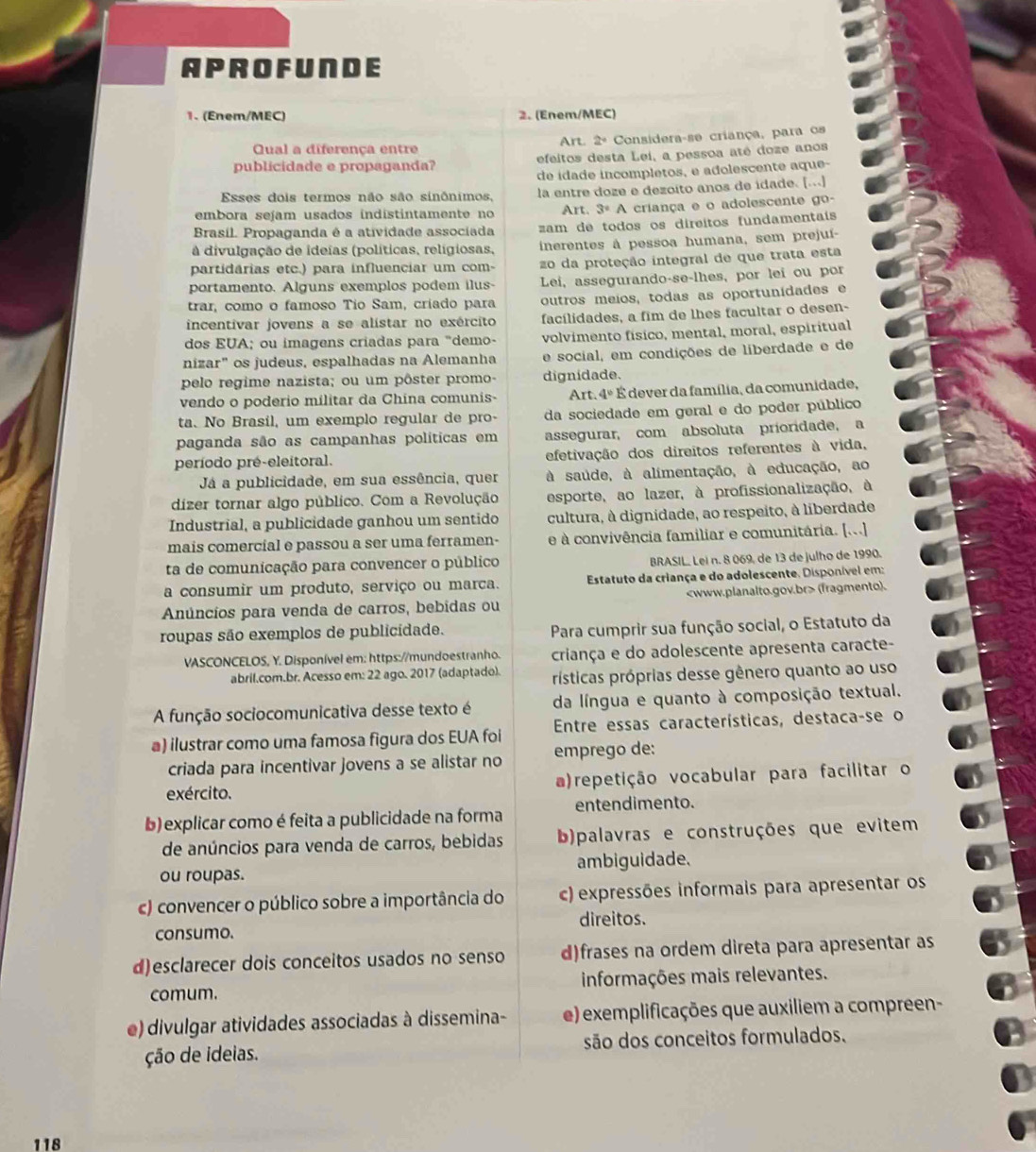 APROFUNDE
1. (Enem/MEC) 2. (Enem/MEC)
Qual a diferença entre Art 2° Considera-se criança, para os
publicidade e propaganda? efeitos desta Lei, a pessoa até doze anos
de idade incompletos, e adolescente aque-
Esses dois termos não são sinônimos, la entre doze e dezoito anos de idade. [...]
embora sejam usados indistintamente no Art. 3°A A criança e o adolescente go-
Brasíl. Propaganda é a atividade associada am de todos os direitos fundamentais
à divulgação de ideías (políticas, relígiosas, inerentes à pessoa humana, sem prejuí-
partidárias etc.) para influenciar um com- zo da proteção integral de que trata esta
portamento. Alguns exemplos podem ilus- Lei, assegurando-se-lhes, por lei ou por
trar, como o famoso Tío Sam, críado para outros meios, todas as oportunídades e
incentivar jovens a se alístar no exército facílidades, a fim de lhes facultar o desen-
dos EUA; ou imagens criadas para "demo- volvimento físico, mental, moral, espiritual
nízar" os judeus, espalhadas na Alemanha e social, em condições de liberdade e de
pelo regime nazista; ou um pôster promo- dignidade.
vendo o poderio militar da China comunis-  Art. 4º É dever da família, da comunidade,
ta. No Brasil, um exemplo regular de pro- da sociedade em geral e do poder público
paganda são as campanhas políticas em assegurar, com absoluta príoridade, a
período pré-eleitoral. efetivação dos direitos referentes à vida,
Já a publicidade, em sua essência, quer à saúde, à alimentação, à educação, ao
dizer tornar algo público. Com a Revolução esporte, ao lazer, à profissionalização, à
Industrial, a publicidade ganhou um sentido cultura, à dignidade, ao respeito, à liberdade
mais comercial e passou a ser uma ferramen- e  convivência familiar e comunitária. [...]
ta de comunicação para convencer o público BRASIL. Lei n. 8 069, de 13 de julho de 1990.
a consumir um produto, serviço ou marca.  Estatuto da criança e do adolescente, Disponível em:
Anúncíos para venda de carros, bebidas ou (fragmento).
roupas são exemplos de publicidade. Para cumprir sua função social, o Estatuto da
VASCONCELOS, Y. Disponível em: https://mundoestranho. criança e do adolescente apresenta caracte-
abril.com.br. Acesso em: 22 ago. 2017 (adaptado). rísticas próprias desse gênero quanto ao uso
A função sociocomunicativa desse texto é da língua e quanto à composição textual.
a) ilustrar como uma famosa figura dos EUA foi  Entre essas características, destaca-se o
criada para incentivar jovens a se alistar no emprego de:
exército. a)repetição vocabular para facilitar o
b) explicar como é feita a publicidade na forma entendimento.
de anúncios para venda de carros, bebidas b)palavras e construções que evitem
ou roupas. ambiguidade,
c) convencer o público sobre a importância do c) expressões informais para apresentar os
consumo. direitos.
d)esclarecer dois conceitos usados no senso d)frases na ordem direta para apresentar as
comum. informações mais relevantes.
e) divulgar atividades associadas à dissemina- e) exemplificações que auxiliem a compreen-
ção de ideias. são dos conceitos formulados.
118