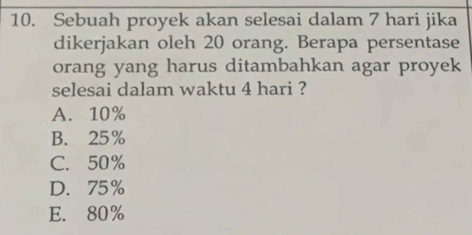 Sebuah proyek akan selesai dalam 7 hari jika
dikerjakan oleh 20 orang. Berapa persentase
orang yang harus ditambahkan agar proyek
selesai dalam waktu 4 hari ?
A. 10%
B. 25%
C. 50%
D. 75%
E. 80%