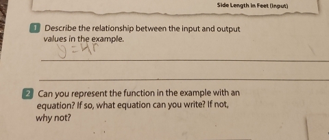 Side Length in Feet (Input) 
Describe the relationship between the input and output 
values in the example. 
_ 
_ 
2 Can you represent the function in the example with an 
equation? If so, what equation can you write? If not, 
why not?