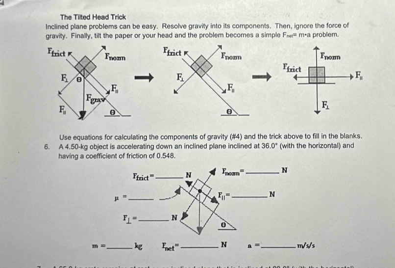 The Tilted Head Trick
Inclined plane problems can be easy. Resolve gravity into its components. Then, ignore the force of
gravity. Finally, tilt the paper or your head and the problem becomes a simple F_net=m· a problem.
Use equations for calculating the components of gravity (#4) and the trick above to fill in the blanks.
6. A 4.50-kg object is accelerating down an inclined plane inclined at 36.0° (with the horizontal) and
having a coefficient of friction of 0.548.
m= _kg F_net= _ N a= _ m/s/s