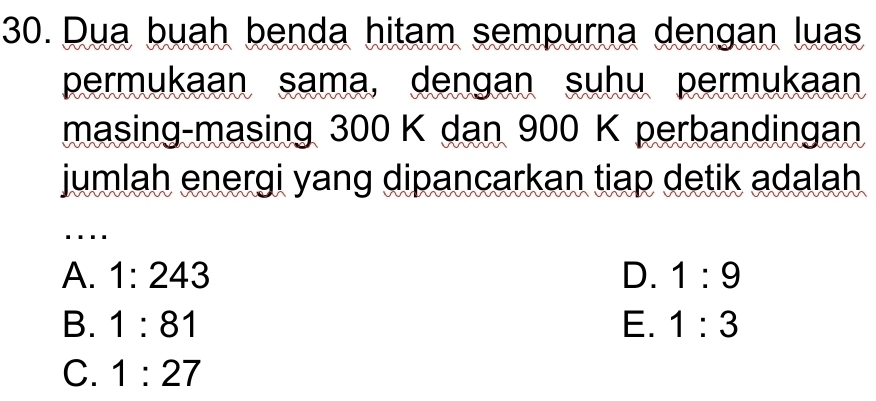 Dua buah benda hitam sempurna dengan luas
permukaan sama, dengan suhu permukaan
masing-masing 300 K dan 900 K perbandingan
jumlah energi yang dipancarkan tiap detik adalah
....
A. 1:243 D. 1:9
B. 1:81 E. 1:3
C. 1:27