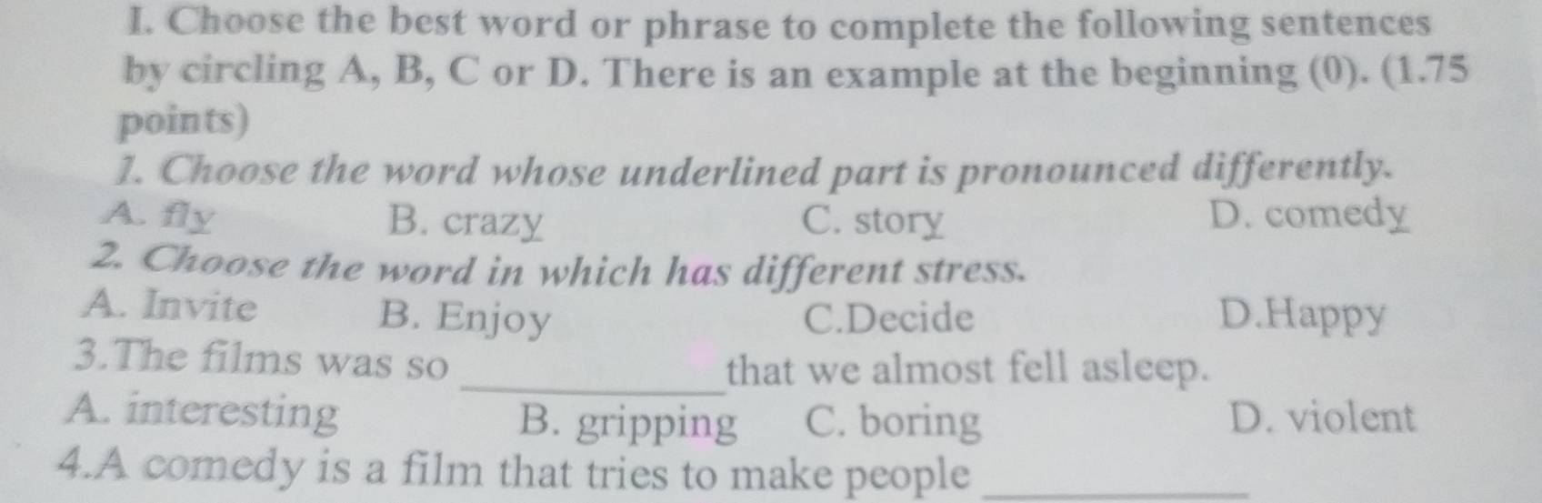 Choose the best word or phrase to complete the following sentences
by circling A, B, C or D. There is an example at the beginning (0). (1.75
points)
1. Choose the word whose underlined part is pronounced differently.
A. fly B. crazy C. story D. comedy
2. Choose the word in which has different stress.
A. Invite B. Enjoy C.Decide D.Happy
3.The films was so
_that we almost fell asleep.
A. interesting B. gripping C. boring D. violent
4.A comedy is a film that tries to make people_