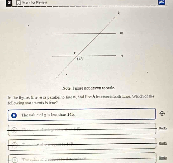 for Review
Note: Figure not drawn to scale.
In the figure, line m is parallel to line n, and line k intersects both lines. Which of the
following statements is true?
The value of x is less than 145. A
Undo
overline 1/2
□  □ Undo
□ 
□ Undo
_ 