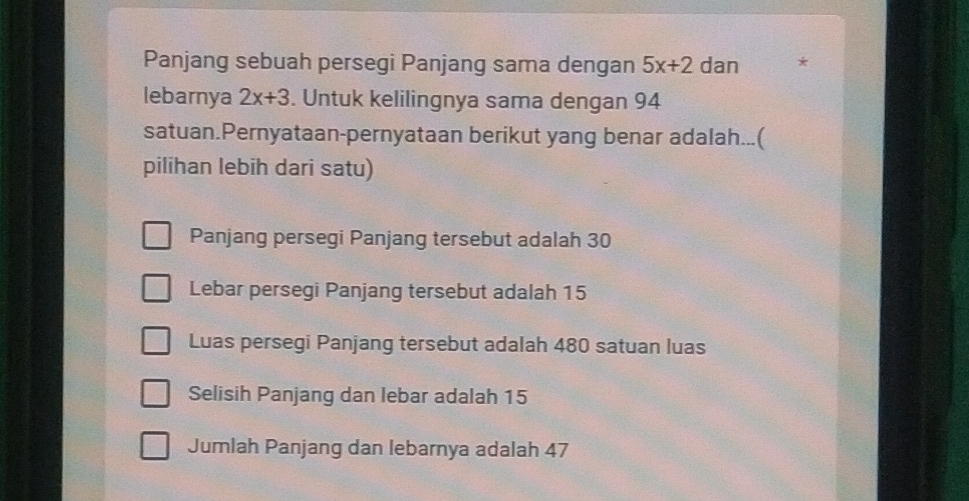 Panjang sebuah persegi Panjang sama dengan 5x+2 dan *
lebarnya 2x+3. Untuk kelilingnya sama dengan 94
satuan.Pernyataan-pernyataan berikut yang benar adalah...(
pilihan lebih dari satu)
Panjang persegi Panjang tersebut adalah 30
Lebar persegi Panjang tersebut adalah 15
Luas persegi Panjang tersebut adalah 480 satuan luas
Selisih Panjang dan lebar adalah 15
Jumlah Panjang dan lebarnya adalah 47