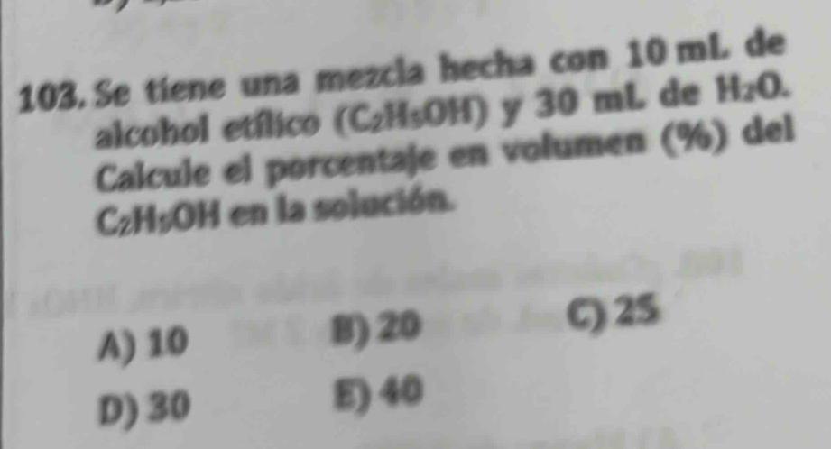 Se tiene una mezcla hecha con 10 mL de
alcohol etílico (C₂H₅OH) y 30 mL de H_2O. 
Calcule el porcentaje en volumen (%) del
Cz H_5O H en la solución.
A) 10 8) 20 C) 25
D) 30 E) 40