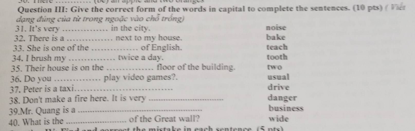 (be) an apple and t
Question III: Give the correct form of the words in capital to complete the sentences. (10 pts) ( Viet
dạng đúng của từ trong ngoặc vào chỗ trống)
31. It’s very _. in the city. noise
32. There is a _. next to my house. bake
33. She is one of the _of English. teach
34. I brush my_ twice a day. tooth
35. Their house is on the _floor of the building. two
36. Do you_ play video games?. usual
37. Peter is a taxi._ drive
38. Don't make a fire here. It is very _danger
39.Mr. Quang is a_
business
40. What is the _of the Great wall? wide