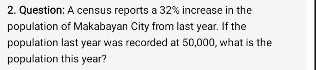 A census reports a 32% increase in the 
population of Makabayan City from last year. If the 
population last year was recorded at 50,000, what is the 
population this year?