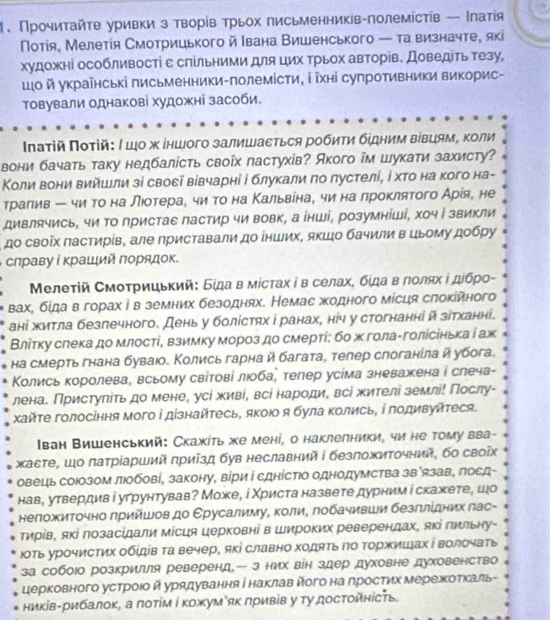 Πрочиτайτе уривки з творίв трьох письменників-πолемістίв - Ιлатίя
Потίя, Мелетίя Смотрицького й Ιвана Вишенського — та визначте, які
художні особливостί ε слільними для цих Τрьох авторів. Доведіть тезу,
ο й украῖнські πисьменники-πолемісти, ⅰ ῖхні супротивники викорис-
товували однакові художні засоби.
ΙΠπаτій Ποτій: ∫ шο х іншого залишаεться робиτи бίдним вівцямΒ Κоли
вони бачать таку недбалість своῖх пастухів? Акого ім шукати захисту?
Κоли вони вийшлли зі своεі вівчарні і блукали πо πустелі, ⅰ хτо на кого на-
трίаπив ー чи то на лιотерае чи то на Κальвенае чи на лроκлятого Арίя, не
дивлячись, чи Τо лристае пастир чи вовк, а інші, розумніші, хоч і звикли
до своῖх пастирίв, але приставали до інших, якшо бачили в цьому добру
слраву Ρ κраший πорядок.
Μелеτій Смоτрицьκий: Бίда в мίстах ⅰ в селахί бίдаαвΒδποлαх ι дίбрο-
вахί бίда вгорах ів земних безоднях. Немас жодного місця слокίйного
ані житла безπечного. День у болістях і ранах, ніч у стогнанні й зίтханні.
Влітку слека до млості, взимку мороз до смерті: бо ж голаΡголісінька і аж
на смерть гнана буваюо. Κолись гарна й багата, телер слоганίла й убога.
Колись королеваа всьому світові люобаі телер усіма зневажена і слеча-
лена. Пристуπіть до мене, усі живί, всі народи, всі жителі землі! Πослу-
Χайτе голосіння мого і дізнайτесь, якоюо я була Κолись, і подивуйтеся.
Ιван Вишенський: Скажіть же мені, о наклелники, чи не тому вва-
хасте, Шо πатрίарший πриίзд був неславний ∫ безπожиточний, бо своῖ
овецιь союозом люобові, закону, віри і сднісΤΙо однодумства зв'язав, πосд-
нав, утвердив і угрунтував? Може, і Χриста назвете дурним і скажете, шо
неложиточно πрийшов до ΕрусалимуΒ κолиΒ πобачивши безллίдних πас-
тирίв, яΚі лозасідали місця церковні в Широких реверендах, яκі лильну-
юΤь урочистих обίдίв Τа вечер, які славно ходяΤь ηо Τоржишах ί волочаТь
за собоюо розкрилля реверенд— з них він здер духовне духовенство
церковного устроιо й урядування інаΚлав йогона лростих ΜережΚоΤκаль-
ників-рибалоκ, а πоΤίм і κожум як πривів у ту досΤοйність