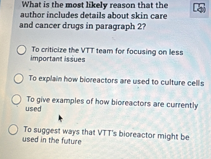 What is the most likely reason that the
author includes details about skin care
and cancer drugs in paragraph 2?
To criticize the VTT team for focusing on less
important issues
To explain how bioreactors are used to culture cells
To give examples of how bioreactors are currently
used
To suggest ways that VTT’s bioreactor might be
used in the future