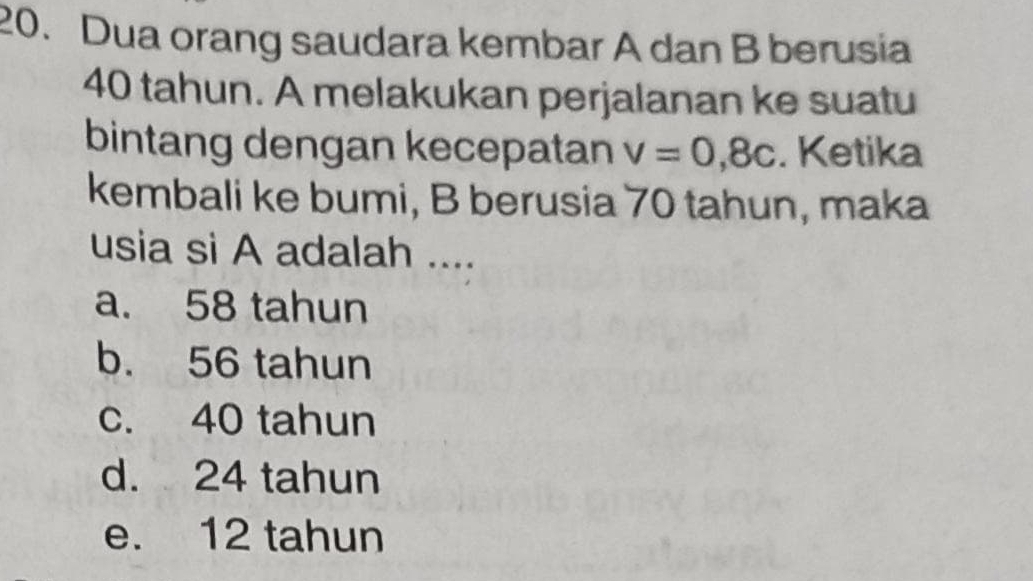 Dua orang saudara kembar A dan B berusia
40 tahun. A melakukan perjalanan ke suatu
bintang dengan kecepatan v=0,8c. Ketika
kembali ke bumi, B berusia 70 tahun, maka
usia si A adalah ....
a. 58 tahun
b. 56 tahun
c. 40 tahun
d. 24 tahun
e. 12 tahun