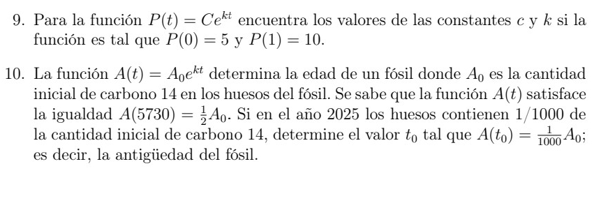 Para la función P(t)=Ce^(kt) encuentra los valores de las constantes c y k si la 
función es tal que P(0)=5 y P(1)=10. 
10. La función A(t)=A_0e^(kt) determina la edad de un fósil donde A_0 es la cantidad 
inicial de carbono 14 en los huesos del fósil. Se sabe que la función A(t) satisface 
la igualdad A(5730)= 1/2 A_0. Si en el año 2025 los huesos contienen 1/1000 de 
la cantidad inicial de carbono 14, determine el valor t_0 tal que A(t_0)= 1/1000 A_0
es decir, la antigüedad del fósil.