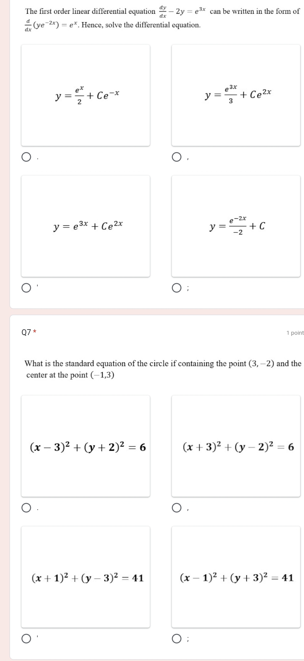 The first order linear differential equation  dy/dx -2y=e^(3x) can be written in the form of
 d/dx (ye^(-2x))=e^x. Hence, solve the differential equation.
y= e^x/2 +Ce^(-x)
y= e^(3x)/3 +Ce^(2x)
y=e^(3x)+Ce^(2x)
y= (e^(-2x))/-2 +C
Q7* 1 point
What is the standard equation of the circle if containing the point (3,-2) and the
center at the point (-1,3)
(x-3)^2+(y+2)^2=6
(x+3)^2+(y-2)^2=6
(x+1)^2+(y-3)^2=41
(x-1)^2+(y+3)^2=41