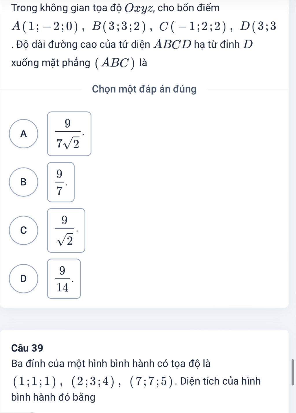 Trong không gian tọa độ Oxyz, cho bốn điểm
A(1;-2;0), B(3;3;2), C(-1;2;2), D(3;3. Độ dài đường cao của tứ diện ABCD hạ từ đỉnh D
xuống mặt phẳng ( ABC) là
Chọn một đáp án đúng
A  9/7sqrt(2) .
B  9/7 .
C  9/sqrt(2) .
D  9/14 . 
Câu 39
Ba đỉnh của một hình bình hành có tọa độ là
(1;1;1), (2;3;4), (7;7;5). Diện tích của hình
bình hành đó bằng