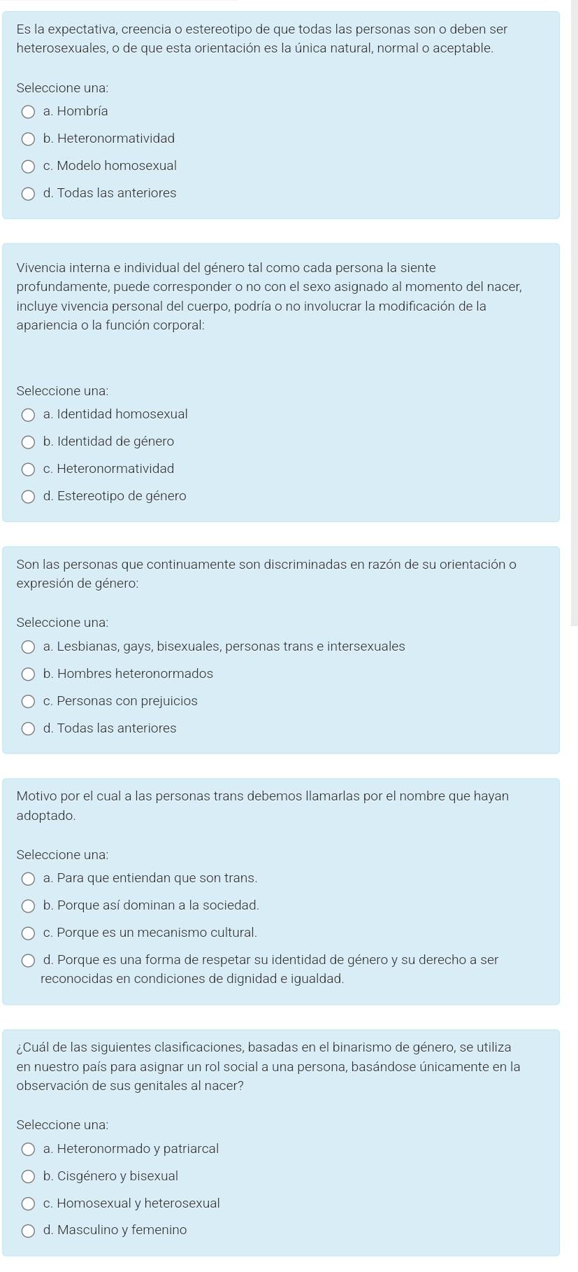 Es la expectativa, creencia o estereotipo de que todas las personas son o deben ser
heterosexuales, o de que esta orientación es la única natural, normal o aceptable.
Seleccione una:
a. Hombría
b. Heteronormatividad
c. Modelo homosexual
d. Todas las anteriores
Vivencia interna e individual del género tal como cada persona la siente
profundamente, puede corresponder o no con el sexo asignado al momento del nacer,
incluye vivencia personal del cuerpo, podría o no involucrar la modificación de la
apariencia o la función corporal:
Seleccione una:
a. Identidad homosexual
b. Identidad de género
c. Heteronormatividad
d. Estereotipo de género
Son las personas que continuamente son discriminadas en razón de su orientación o
expresión de género:
Seleccione una:
a. Lesbianas, gays, bisexuales, personas trans e intersexuales
b. Hombres heteronormados
c. Personas con prejuicios
d. Todas las anteriores
Motivo por el cual a las personas trans debemos llamarlas por el nombre que hayan
adoptado
Seleccione una:
a. Para que entiendan que son trans.
b. Porque así dominan a la sociedad.
c. Porque es un mecanismo cultural.
d. Porque es una forma de respetar su identidad de género y su derecho a ser
reconocidas en condiciones de dignidad e igualdad.
¿Cuál de las siguientes clasificaciones, basadas en el binarismo de género, se utiliza
en nuestro país para asignar un rol social a una persona, basándose únicamente en la
observación de sus genitales al nacer?
Seleccione una:
a. Heteronormado y patriarcal
b. Cisgénero y bisexual
c. Homosexual y heterosexual
d. Masculino y femenino