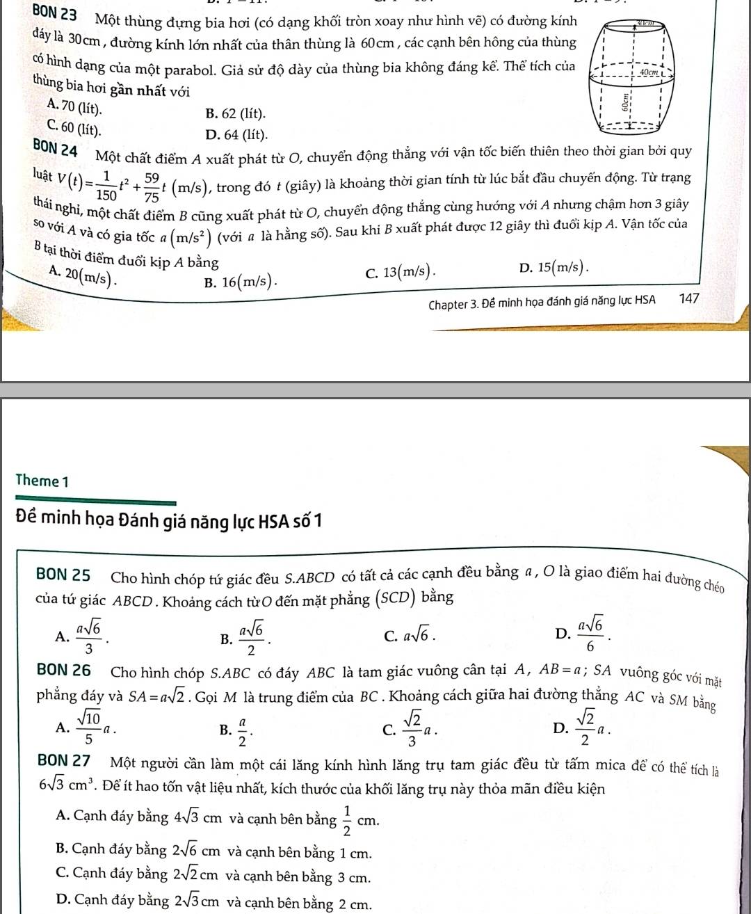 BON 23 Một thùng đựng bia hơi (có dạng khối tròn xoay như hình vẽ) có đường kính
đáy là 30cm , đường kính lớn nhất của thân thùng là 60cm , các cạnh bên hông của thùng
có hình dạng của một parabol. Giả sử độ dày của thùng bia không đáng kể. Thể tích của
thùng bia hơi gần nhất với
A. 70 (lít).
B. 62 (lít).
C. 60 (lít).
D. 64 (lít).
B0N 24 Một chất điểm A xuất phát từ O, chuyển động thẳng với vận tốc biến thiên theo thời gian bởi quy
luật V(t)= 1/150 t^2+ 59/75 t (m/s) , trong đó t (giây) là khoảng thời gian tính từ lúc bắt đầu chuyển động. Từ trạng
thái nghi, một chất điểm B cũng xuất phát từ O, chuyển động thắng cùng hướng với A nhưng chậm hơn 3 giây
so với A và có gia tốc a(m/s^2) (với # là hằng số). Sau khi B xuất phát được 12 giây thì đuổi kịp A. Vận tốc của
B tại thời điểm đuổi kịp A bằng
A. 20(m/s) .
B. 16(m/s). C. 13(m/s) . D. 15(m/s) .
Chapter 3. Đề minh họa đánh giá năng lực HSA 147
Theme 1
Đề minh họa Đánh giá năng lực HSA số 1
BON 25 Cho hình chóp tứ giác đều S.ABCD có tất cả các cạnh đều bằng a , O là giao điểm hai đường cho
của tứ giác ABCD . Khoảng cách từO đến mặt phẳng (SCD) bằng
A.  asqrt(6)/3 .  asqrt(6)/2 .  asqrt(6)/6 .
B.
C. asqrt(6). D.
BON 26 Cho hình chóp S.ABC có đáy ABC là tam giác vuông cân tại A, AB=a; SA vuông góc với mặt
phẳng đáy và SA=asqrt(2). Gọi M là trung điểm của BC . Khoảng cách giữa hai đường thẳng AC và SM bằng
A.  sqrt(10)/5 a.  a/2 .  sqrt(2)/3 a.  sqrt(2)/2 a.
B.
C.
D.
BON 27 Một người cần làm một cái lăng kính hình lăng trụ tam giác đều từ tấm mica để có thể tích là
6sqrt(3)cm^3. Để ít hao tốn vật liệu nhất, kích thước của khối lăng trụ này thỏa mãn điều kiện
A. Cạnh đáy bằng 4sqrt(3)cm và cạnh bên bằng  1/2 cm.
B. Cạnh đáy bằng 2sqrt(6)cm và cạnh bên bằng 1 cm.
C. Cạnh đáy bằng 2sqrt(2)cm và cạnh bên bằng 3 cm.
D. Cạnh đáy bằng 2sqrt(3)cm và cạnh bên bằng 2 cm.
