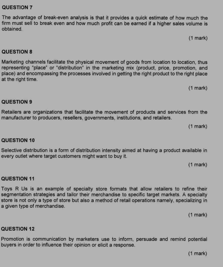 The advantage of break-even analysis is that it provides a quick estimate of how much the 
firm must sell to break even and how much profit can be earned if a higher sales volume is 
obtained. 
(1 mark) 
QUESTION 8 
Marketing channels facilitate the physical movement of goods from location to location, thus 
representing “place” or “distribution” in the marketing mix (product, price, promotion, and 
place) and encompassing the processes involved in getting the right product to the right place 
at the right time. 
(1 mark) 
QUESTION 9 
Retailers are organizations that facilitate the movement of products and services from the 
manufacturer to producers, resellers, governments, institutions, and retailers. 
(1 mark) 
QUESTION 10 
Selective distribution is a form of distribution intensity aimed at having a product available in 
every outlet where target customers might want to buy it. 
(1 mark) 
QUESTION 11 
Toys R Us is an example of specialty store formats that allow retailers to refine their 
segmentation strategies and tailor their merchandise to specific target markets. A specialty 
store is not only a type of store but also a method of retail operations namely, specializing in 
a given type of merchandise. 
(1 mark) 
QUESTION 12 
Promotion is communication by marketers use to inform, persuade and remind potential 
buyers in order to influence their opinion or elicit a response. 
(1 mark)