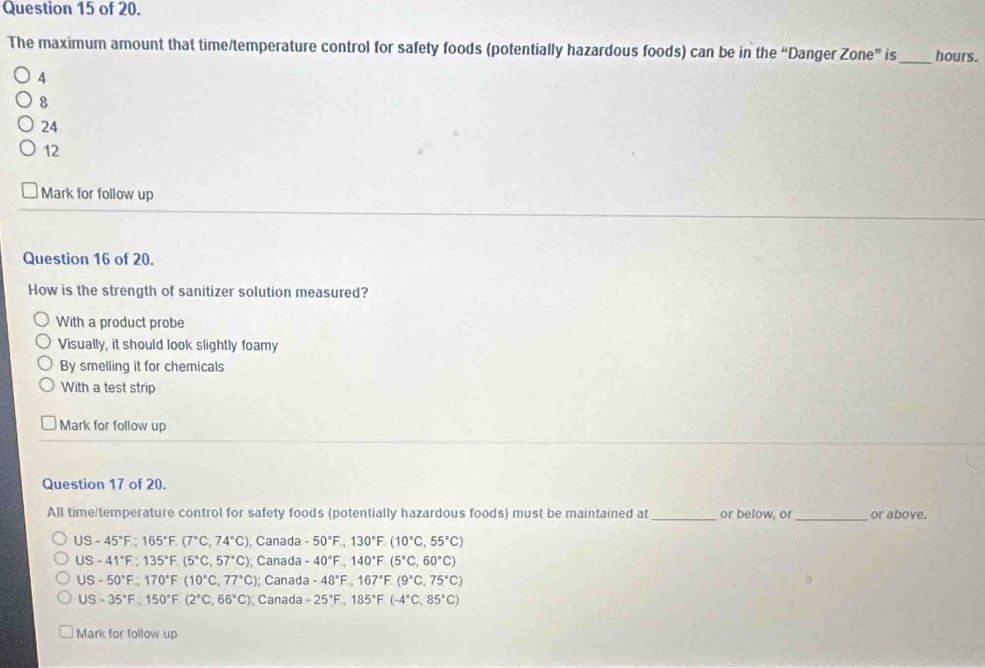 of 20.
The maximum amount that time/temperature control for safety foods (potentially hazardous foods) can be in the “Danger Zone” is _hours.
4
8
24
12
Mark for follow up
Question 16 of 20.
How is the strength of sanitizer solution measured?
With a product probe
Visually, it should look slightly foamy
By smelling it for chemicals
With a test strip
Mark for follow up
Question 17 of 20.
All time/temperature control for safety foods (potentially hazardous foods) must be maintained at_ or below, or_ or above.
US-45°F; 165°F.(7°C, 74°C), ; Canada -50°F., 130°F.(10°C, 55°C)
US-41°F:135°F.(5°C, 57°C), Canada -40°F, 140°F(5°C,60°C)
US-50°F.;170°F(10°C,77°C); Canada -48°F., 167°F.(9°C, 75°C)
US-35°F; 150°F(2°C,66°C) ), Canada -25°F.,185°F.(-4°C, 85°C)
Mark for follow up