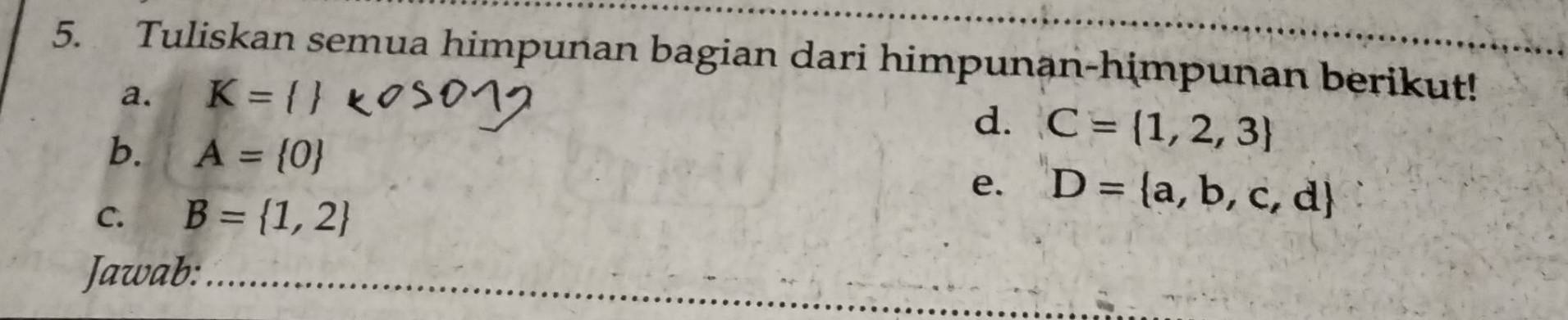 Tuliskan semua himpunan bagian dari himpunan-himpunan berikut! 
a. K= 
d. C= 1,2,3
b. A= 0 e. D= a,b,c,d
C. B= 1,2
Jawab:_ 
_