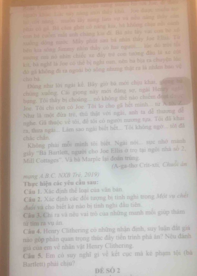 en e   o fa  a  a e  
kgoời khảo Lác máy năng mới shảy khi. Joe được miêm tro
li vôới năng . nuôn lây xàng là vợ và nea năng thủy năm
phia có giả. Bã cầm ghét có năng kia, bà không chịu nhi canh
eon bê cuồm mắt anh chàng kia đi. Bá nia lày vai coa be xô
xường đồng nước. Mây phút sau bá nhìn tháy Joe Elus. Từ
bèn kia sông Junmy nhìn thấy có hai người.... lúc đô tròi tê
sương mù nỏ nhìn chiếc xe đây trẻ con tướng đầu là xe cất
kit, bà nghĩ là Joe có thể bị nghi oan, nên ba bịa ra chuyện lúc
đô gã không đi ra ngoài bò sông nhưng thật ra là nhâm bao vệ
cho ba.
Đùng như lời ngài kế, Bảy giờ bà mới chịu khai, giọng bủ
chùng xuồng. Cái giọng này mới đâng sợ, ngài Henry nghĩ
bụng. Tôi thấy bị choáng... nó không thể nào chiếm đoạ được
Joe. Tôi chi còn có Joe. Tôi lo cho gã hết minh... từ A.tón Z
Như là một đứa trẻ, thú thật với ngài, anh ta đễ thương để
nghe. Gã thuộc về tôi, đề tôi có người nương tựa. Tội đã khai
ra, thưa ngài... Làm sao ngài biết hết... Tôi không ngờ... tôi đà
chác chẩn.
Không phải mỗi mình tôi biết. Ngài nói... sực nhớ mánh
giấy “Bả Bartlett, người cho Joe Ellis ở trọ tại ngôi nhà số 2,
Mill Cottages''. Và bà Marple lại đoán trúng.
(A-ga-thơ Crit-xti, Chuỗi án
mạng A.B.C. NXB Trẻ, 2019)
Thực hiện các yêu cầu sau:
Câu 1. Xác định thể loại của văn bản.
Câu 2, Xác định các đổi tượng bị tinh nghí trong Một vụ chết
đuổi và cho biết kẻ nào bị tinh nghi đầu tiên.
Câu 3. Chi ra và nêu vai trò của những manh môi giúp thám
tứ tìm ra vụ án.
Cầu 4. Henry Clithering có những nhận định, suy luận đặt giá
nào góp phần quan trọng thúc đây tiến trình phá ân? Nêu đánh
giá của em về nhân vật Henry Clithering.
Câu 5. Em có suy nghĩ gì về kết cục mà kẻ phạm tội (bà
Bartlett) phải chịu?
đè SÓ 2