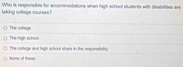 Who is responsible for accommodations when high school students with disabilities are
taking college courses?
The college
The high school
The college and high school share in the responsibility
None of these