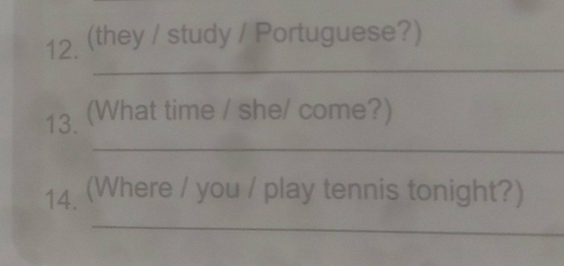 (they / study / Portuguese?) 
_ 
13 (What time / she/ come?) 
_ 
14 (Where / you / play tennis tonight?) 
_