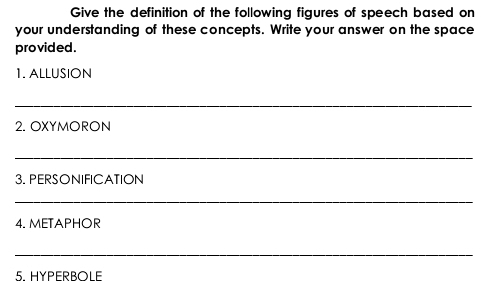 Give the definition of the following figures of speech based on 
your understanding of these concepts. Write your answer on the space 
provided . 
1. ALLUSION 
_ 
2. OXYMORON 
_ 
3. PERSONIFICATION 
_ 
4. METAPHOR 
_ 
5. HYPERBOLE