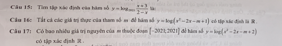 Tìm tập xác định của hàm số y=log _2021 (x+3)/2-x  là: 
Câu 16: Tất cả các giá trị thực của tham số m đề hàm số y=log (x^2-2x-m+1) có tập xác định là R . 
Câu 17: Có bao nhiêu giá trị nguyên của m thuộc đoạn [-2021;2021] để hàm số y=log (x^2-2x-m+2)
có tập xác định R.