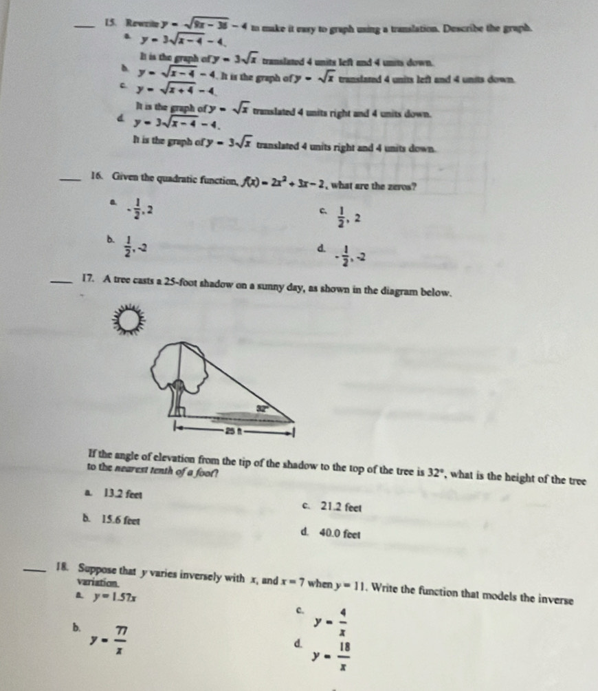 L5. Rewrile y=sqrt(9x-36)-4 to make it eary to graph using a translation. Describe the graph.. y=3sqrt(x-4)-4.
It is the graph of y=3sqrt(x) translated 4 units left and 4 units down.
b. y=sqrt(x-4)-4. It is the graph of y=sqrt(x) translated 4 units left and 4 units down.
c. y=sqrt(x+4)-4
It is the graph of y=sqrt(x)
d y=3sqrt(x-4)-4. translated 4 units right and 4 units down.
It is the graph of y=3sqrt(x) translated 4 units right and 4 units down.
_16. Given the quadratic function, f(x)=2x^2+3x-2 , what are the zeros?
a - 1/2 ,2
C  1/2 ,2
b.  1/2 ,-2
d. - 1/2 ,-2
_17. A tree casts a 25-foot shadow on a sunny day, as shown in the diagram below.
If the angle of elevation from the tip of the shadow to the top of the tree is
to the nearest tenth of a foot? 32° , what is the height of the tree
a. 13.2 feet c. 21.2 feet
b. 15.6 feet d. 40.0 feet
variation.
_18. Suppose that y varies inversely with x, and x=7 when y=11 , Write the function that models the inverse
y=1.57x
c. y= 4/x 
b. y= 77/x 
d. y= 18/x 