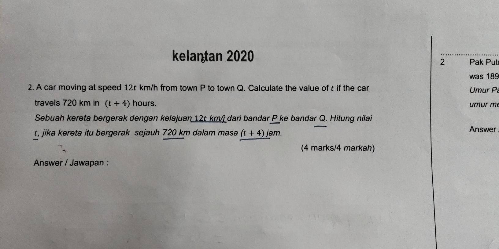 kelantan 2020 
2 Pak Put 
was 189
2. A car moving at speed 12t km/h from town P to town Q. Calculate the value of t if the car Umur P
travels 720 km in (t+4) hours. umur m
Sebuah kereta bergerak dengan kelajuan 12t km/j dari bandar P ke bandar Q. Hitung nilai
t, jika kereta itu bergerak sejauh 720 km dalam masa (t+4) jam. 
Answer 
(4 marks/4 markah) 
Answer / Jawapan :