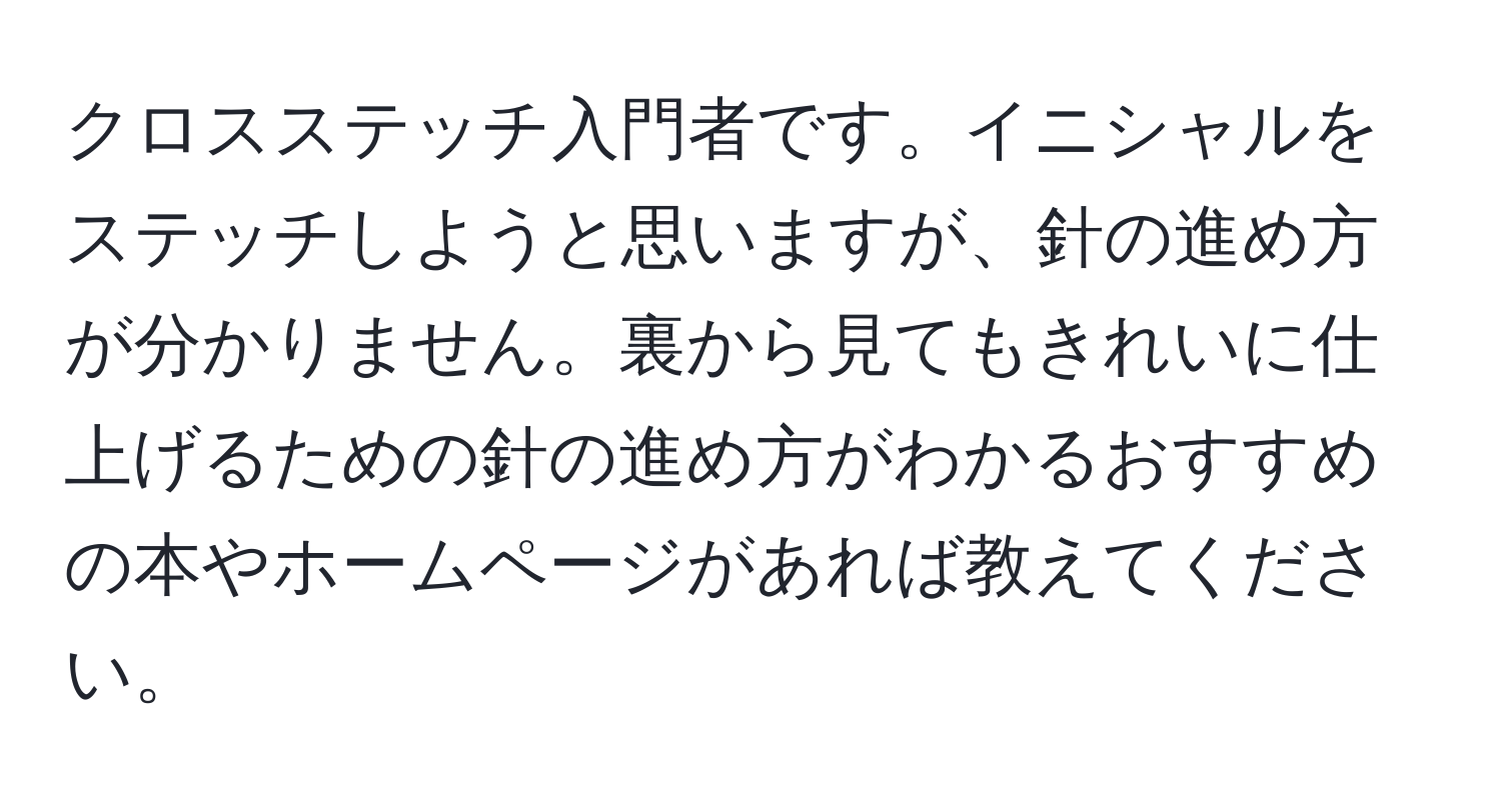 クロスステッチ入門者です。イニシャルをステッチしようと思いますが、針の進め方が分かりません。裏から見てもきれいに仕上げるための針の進め方がわかるおすすめの本やホームページがあれば教えてください。