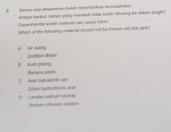 Bahan sisa eksperimen boleh menimbulkan kemudaratan.
Antara berikut, bahan yang manakah tidak boleh dibuang ke dalam singki?
Experimental waste material can cause harm.
Which of the following material should not be thrown into the sink?
A Air suling
Distilled Water
B Kulit pisang
Banana peels
C Asid hidroklorik cair
Dilute hydrochloric acid
D Larutan natrium klorida
Sodium chloride solution