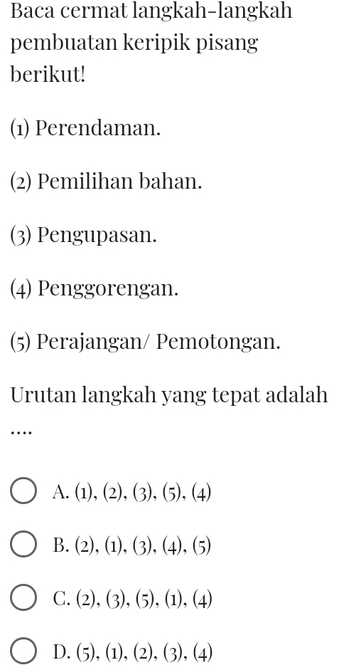 Baca cermat langkah-langkah
pembuatan keripik pisang
berikut!
(1) Perendaman.
(2) Pemilihan bahan.
(3) Pengupasan.
(4) Penggorengan.
(5) Perajangan/ Pemotongan.
Urutan langkah yang tepat adalah
…
A. (1),(2),(3),(5),(4)
B. (2),(1),(3), (4),(5)
C. (2),(3),(5), (1),(4)
D. (5),(1),(2),(3),(4)