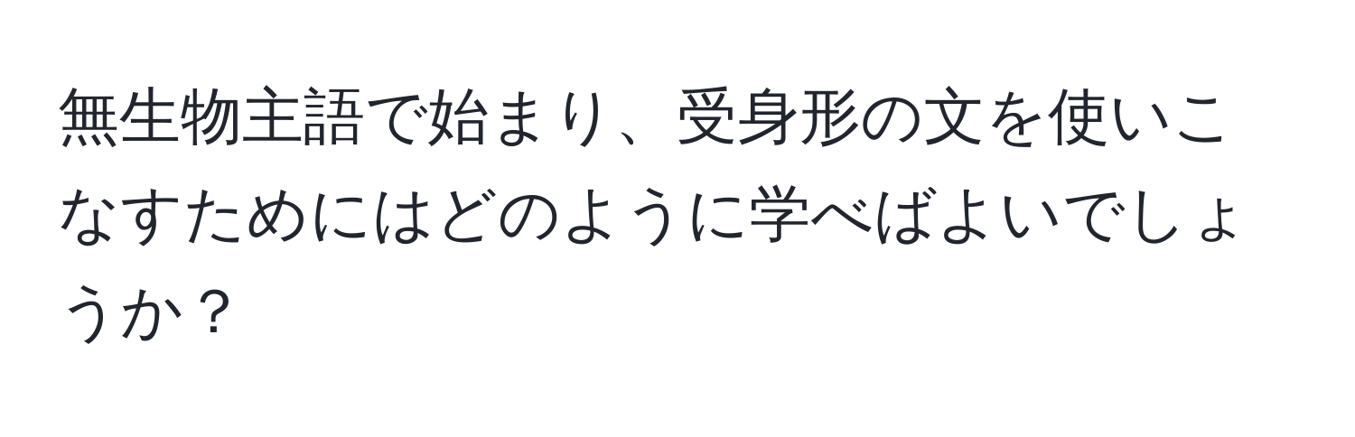 無生物主語で始まり、受身形の文を使いこなすためにはどのように学べばよいでしょうか？