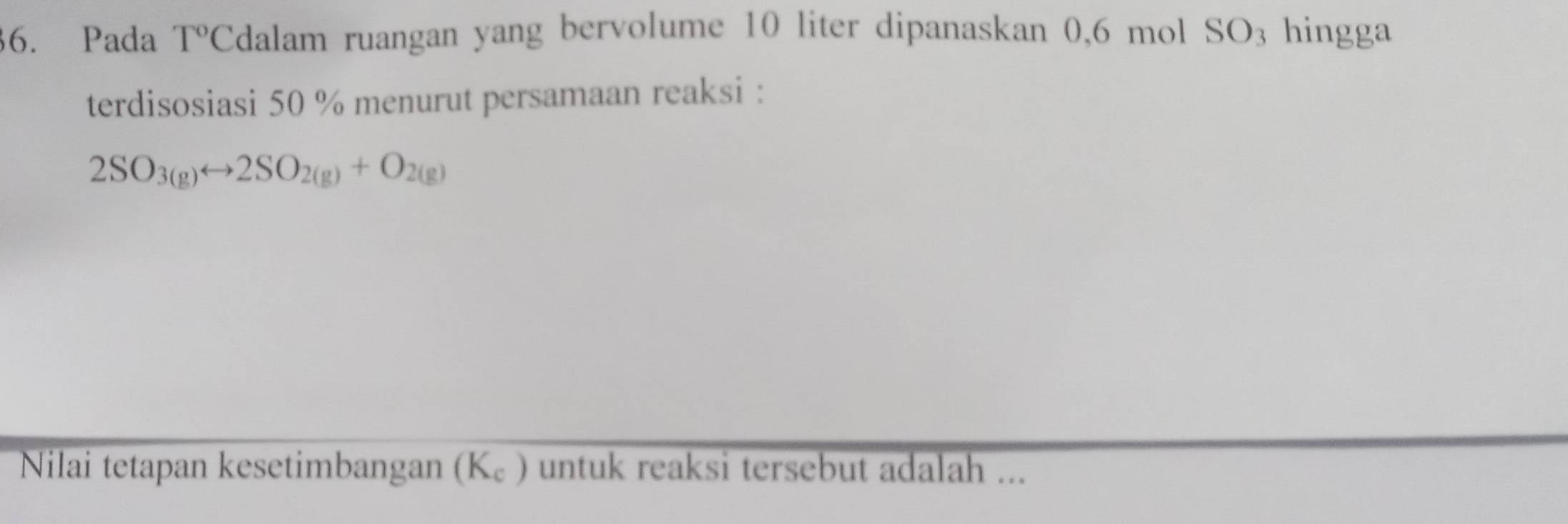 Pada T° Cdalam ruangan yang bervolume 10 liter dipanaskan 0,6 mol SO_3 hingga 
terdisosiasi 50 % menurut persamaan reaksi :
2SO_3(g)rightarrow 2SO_2(g)+O_2(g)
Nilai tetapan kesetimbangan (K_c) untuk reaksi tersebut adalah ...