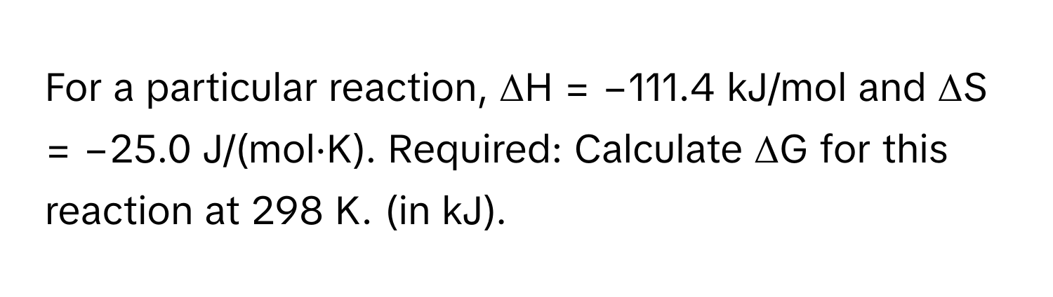 For a particular reaction, ΔH = −111.4 kJ/mol and ΔS = −25.0 J/(mol·K). Required: Calculate ΔG for this reaction at 298 K. (in kJ).