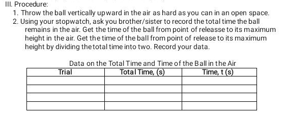 Procedure: 
1. Throw the ball vertically upward in the air as hard as you can in an open space. 
2. Using your stopwatch, ask you brother/sister to record the total time the ball 
remains in the air. Get the time of the ball from point of releasse to its maximum 
height in the air. Get the time of the ball from point of release to its maximum 
height by dividing thetotal time into two. Record your data. 
Data on the Total Time and Time of the Ball in the Air