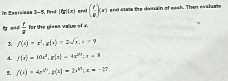 In Exercises 3-5 , find (fg)(x) and ( f/g )(x) and state the domain of each. Then evaluate
fg and  f/g  for the given value of x. 
3. f(x)=x^2, g(x)=2sqrt(x); x=9
4. f(x)=10x^3, g(x)=4x^(5/3); x=8
5. f(x)=4x^(2/3), g(x)=2x^(1/3); x=-27