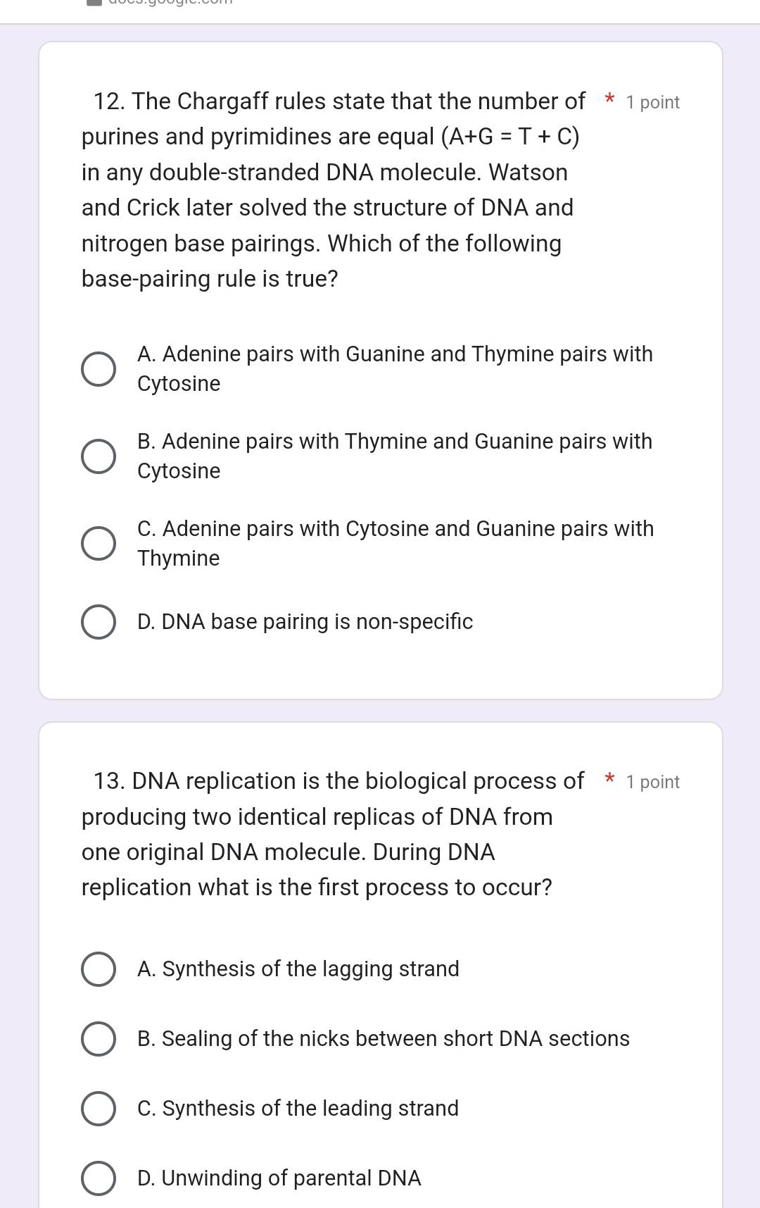 The Chargaff rules state that the number of * 1 point
purines and pyrimidines are equal (A+G=T+C)
in any double-stranded DNA molecule. Watson
and Crick later solved the structure of DNA and
nitrogen base pairings. Which of the following
base-pairing rule is true?
A. Adenine pairs with Guanine and Thymine pairs with
Cytosine
B. Adenine pairs with Thymine and Guanine pairs with
Cytosine
C. Adenine pairs with Cytosine and Guanine pairs with
Thymine
D. DNA base pairing is non-specific
13. DNA replication is the biological process of * 1 point
producing two identical replicas of DNA from
one original DNA molecule. During DNA
replication what is the first process to occur?
A. Synthesis of the lagging strand
B. Sealing of the nicks between short DNA sections
C. Synthesis of the leading strand
D. Unwinding of parental DNA