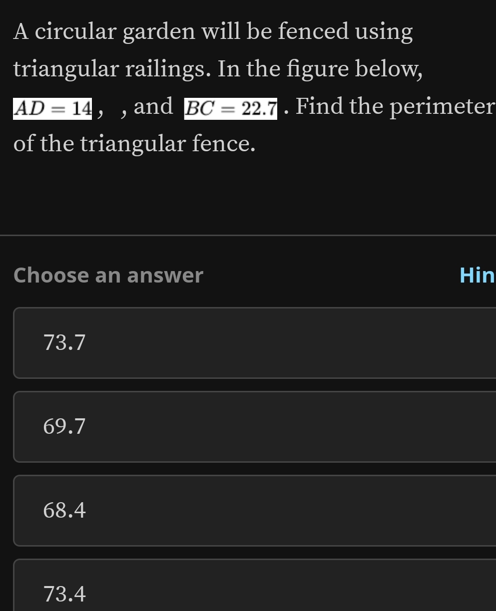 A circular garden will be fenced using
triangular railings. In the figure below,
AD=14 , , and BC=22.7. Find the perimeter
of the triangular fence.
Choose an answer Hin
73.7
69.7
68.4
73.4