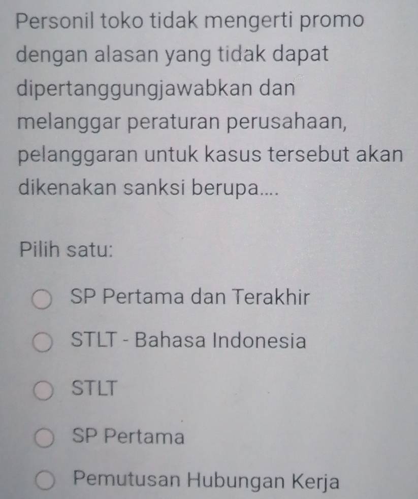 Personil toko tidak mengerti promo
dengan alasan yang tidak dapat
dipertanggungjawabkan dan
melanggar peraturan perusahaan,
pelanggaran untuk kasus tersebut akan
dikenakan sanksi berupa....
Pilih satu:
SP Pertama dan Terakhir
STLT - Bahasa Indonesia
STLT
SP Pertama
Pemutusan Hubungan Kerja