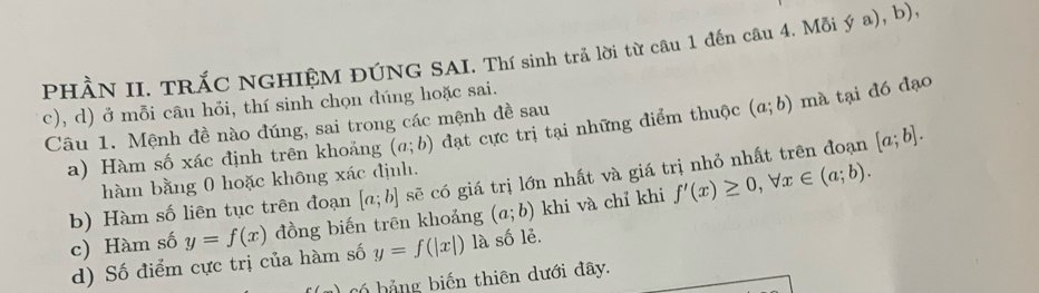 PHÀN II. TRÁC NGHIỆM ĐÚNG SAI. Thí sinh trả lời từ câu 1 đến câu 4. Mỗi ý a), b). 
c), d) ở mỗi câu hỏi, thí sinh chọn đúng hoặc sai. 
Câu 1. Mệnh đề nào đúng, sai trong các mệnh đề sau 
a) Hàm số xác định trên khoảng (a;b) đạt cực trị tại những điểm thuộc (a;b) mà tại đó đạo 
b) Hàm số liên tục trên đoạn [a;b] sẽ có giá trị lớn nhất và giá trị nhỏ nhất trên đoạn [a;b]. 
hàm bằng 0 hoặc không xác định. 
c) Hàm số y=f(x) đồng biến trēn khoảng (a;b) khi và chỉ khi f'(x)≥ 0, forall x∈ (a;b). 
d) Số điểm cực trị của hàm số y=f(|x|) là số lẻ. 
b bảng biến thiên dưới đây.