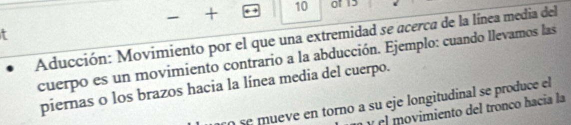 + 
10 of 15 
t 
Aducción: Movimiento por el que una extremidad se acerca de la línea media del 
cuerpo es un movimiento contrario a la abducción. Ejemplo: cuando llevamos las 
piernas o los brazos hacia la línea media del cuerpo. 
se mueve en torno a su eje longitudinal se produce el 
y el movimiento del tronço hacía la