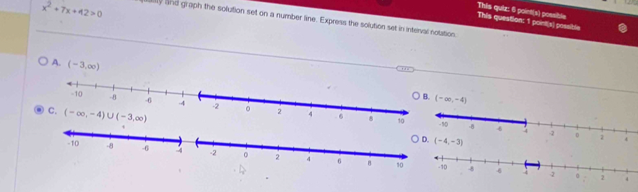 x^2+7x+42>0
This quiz: 6 point(s) possible
ly and graph the solution set on a number line. Express the solution set in interval notation,
This question: 1 poinit(s) possible
A. (-3,∈fty )
(-∈fty ,-4)