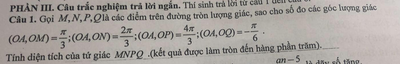 PHÀN III. Câu trắc nghiệm trả lời ngắn. Thí sinh trả lời từ cầu 1đến 
Câu 1. Gọi M, N, P,Qlà các điểm trên đường tròn lượng giác, sao cho số đo các góc lượng giác
(OA,OM)= π /3 ; (OA,ON)= 2π /3 ; (OA,OP)= 4π /3 ; (OA,OQ)=- π /6 . 
Tính diện tích của tứ giác MNPQ _.(kết quả được làm tròn đến hàng phần trăm). 
an — 5 dãy số tăng.