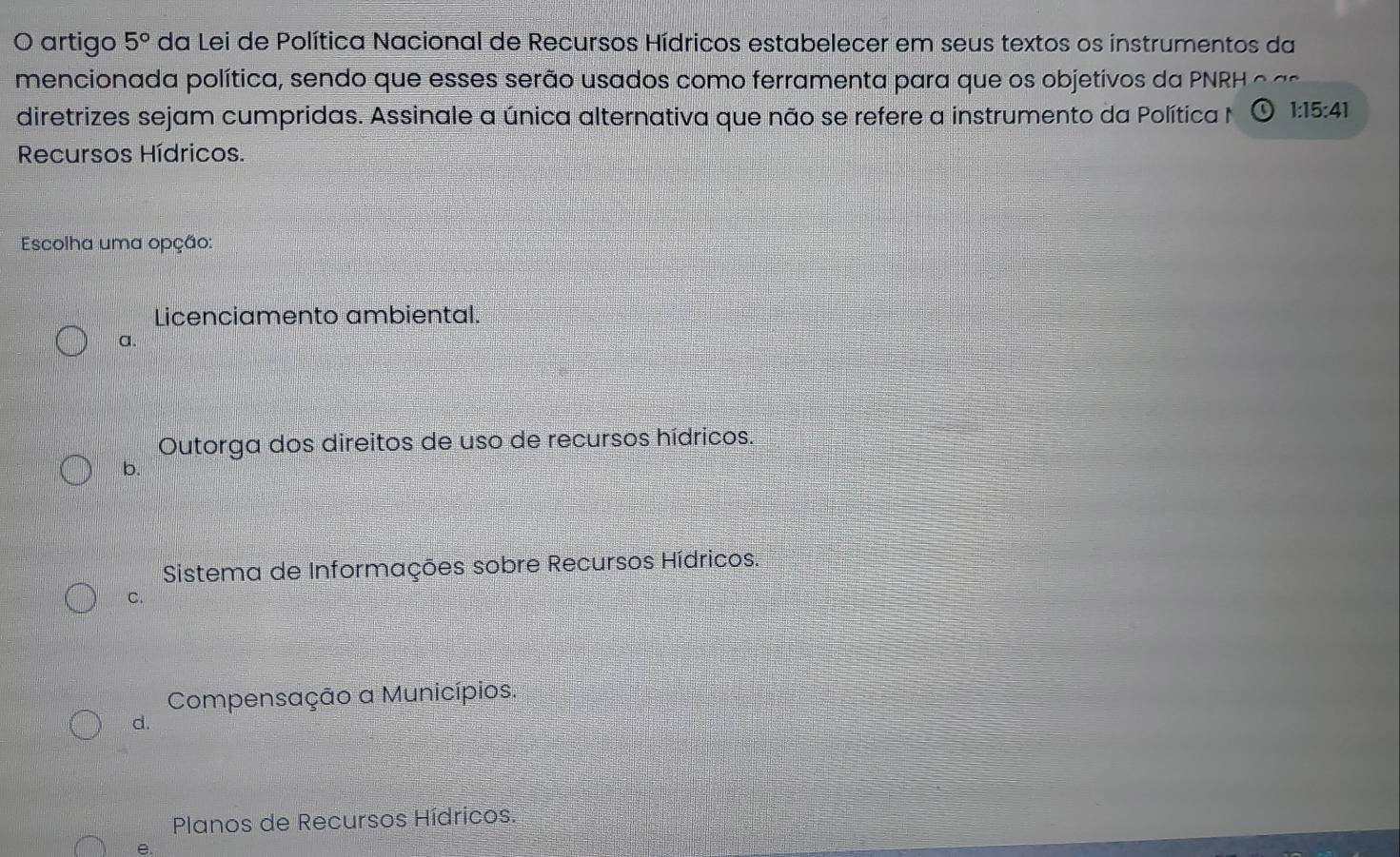 artigo 5° da Lei de Política Nacional de Recursos Hídricos estabelecer em seus textos os instrumentos da
mencionada política, sendo que esses serão usados como ferramenta para que os objetivos da PNRH o 
diretrizes sejam cumpridas. Assinale a única alternativa que não se refere a instrumento da Política N 1:15:41
Recursos Hídricos.
Escolha uma opção:
Licenciamento ambiental.
a.
Outorga dos direitos de uso de recursos hídricos.
b.
Sistema de Informações sobre Recursos Hídricos.
C.
Compensação a Municípios.
d.
Planos de Recursos Hídricos.
e.